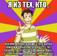 я из тех, кто.. накупил к новогоднему столу балык свиной и рульку.. и только 31.12.18г., понял, что 2019 это год свиньи!!... нее.. от запечённой рульки уже не откажусь!