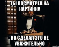 ты посмотрел на картинку но сделал это не уважительно