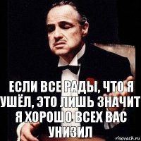 Если все рады, что я ушёл, это лишь значит я хорошо всех вас унизил