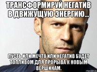 трансформируй негатив в движущую энергию... пусть или мечта или негатив будет топливом для прорыва к новым вершинам.