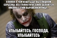 я понял, в чем ваша беда. вы слишком серьезны. все глупости на земле делаются именно с этим выражением лица… улыбайтесь, господа, улыбайтесь