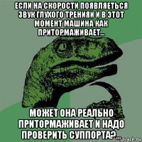 если на скорости появляеться звук глухого тренияи и в этот момент машина как притормаживает... может она реально притормаживает и надо проверить суппорта?...