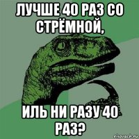 лучше 40 раз со стрёмной, иль ни разу 40 раз?