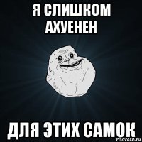 я слишком ахуенен для этих самок