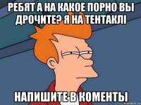 ребят а на какое порно вы дрочите? я на тентаклi напишите в коменты