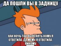 да пошли вы в задницу как ночь так выяснять кому я ответила. да мему я ответила. никому