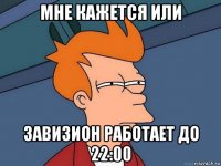 мне кажется или завизион работает до 22:00