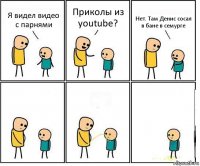 Я видел видео с парнями Приколы из youtube? Нет. Там Денис сосал в бане в семурге