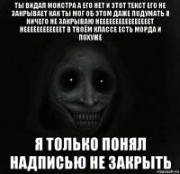 ты видал монстра а его нет и этот текст его не закрывает как ты мог об этом даже подумать я ничего не закрываю неееееееееееееееет неееееееееееет в твоём классе есть морда и похуже я только понял надписью не закрыть