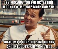 вы оксана, тоже не оставили плохой отметки в моей памяти! поэтому, я ставлю вам, оценку 5+!!! и говорю с п а с и б о !!!