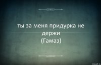 ты за меня придурка не держи
(Гамаз)