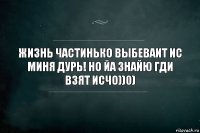 Жизнь частинько выбеваит ис миня дурь! Но йа знайю гди взят исчо))0)