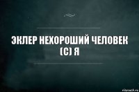 эклер нехороший человек
(с) Я