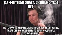 да фиг тебя знает, сколько тебе лет, по телефону однажды звонил, голос был вообще пацанский. может кому-то телефон давал. я откуда знаю