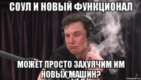 соул и новый функционал может просто захуячим им новых машин?