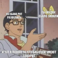 ну ебана рот развелись ты мудак ебало завали и тут я понял то что бабочки умеют говорит