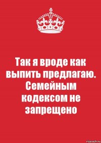 Так я вроде как выпить предлагаю. Семейным кодексом не запрещено