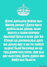 Дала декъала йойла хьо йинчу денца ! Дала ирсе дойла хьан дахар, хьан массо а лаам кхочуш хуьлуш! Цкъа а хьан дог йа б1аьрг ца делхош,хьа даго ма доьху ирс а аьтто лойла хьуна! Хьай безачер во цу гуш,даим ела елла, цар хьа дог хьостуш, Дала дукха яха йойл хьо Хьапта