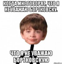 когда мне говорят, что я не уважаю бортковску. что я не уважаю бортковскую