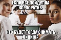 если все пойдут на корпоратив, кто будет тогда снимать линию?