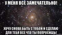 у меня все замечательно! хочу снова быть с тобой и сделаю для тебя все что ты попросишь!