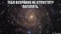 тебя всеравно не отпустят? погулять. 