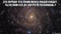 это хорошо что снами много людей пойдет . ты не кому его до завтро не раскожешь ? 