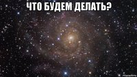 что будем делать? 