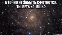 а точно не забыть сфоткотся, ты веть хочешь? 