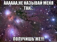 аааааа,не называй меня так... получишь же!!!