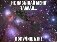 не называй меня таааак... получишь же