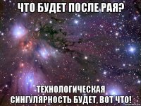 что будет после рая? технологическая сингулярность будет, вот что!