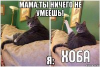 мама:ты ничего не умеешь! я: