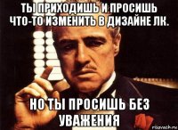 ты приходишь и просишь что-то изменить в дизайне лк. но ты просишь без уважения