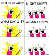 WHAT DO WE WORK? NIGHT SHIFT! WHAT DAY IS IT? WE DON`T KNOW!  