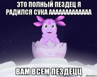 это полный пездец я радился сука ааааааааааааа вам всем пездецц