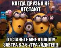 когда друзья не отстают отстаньте мне в школу завтра в 2 6 утра уйдите!!!!