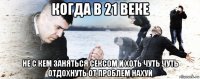 когда в 21 веке не с кем заняться сексом и хоть чуть чуть отдохнуть от проблем нахуй