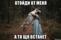 отойди от меня а то щя встанет