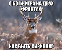 о боги, игра на двух фронтах как быть кириллу?