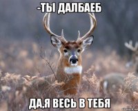 -ты далбаеб да,я весь в тебя