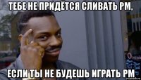 тебе не придётся сливать рм, если ты не будешь играть рм