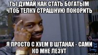 ты думай как стать богатым чтоб телку страшную покорить я просто с хуем в штанах - сами ко мне лезут