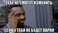 тебе не смогут изменить если у тебя не будет парня