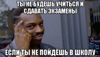 ты не будешь учиться и сдавать экзамены если ты не пойдёшь в школу