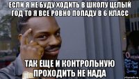 если я не буду ходить в школу целый год то я все ровно попаду в 6 класс так еще и контрольную проходить не нада