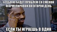 у тебя не будет проблем со сменой формулировок во второй день если ты играешь в один