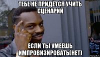 тебе не придётся учить сценарий если ты умеешь импровизировать(нет)