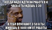 когда надо идти на работу в 4 часа а ты идешь 3 30 а тебя впускают 3 50 а ты живешь в 1000 км от работы