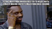 если смысл жизни неизвестен то надо знать смысл жизни значет смысл жизни в знаний 